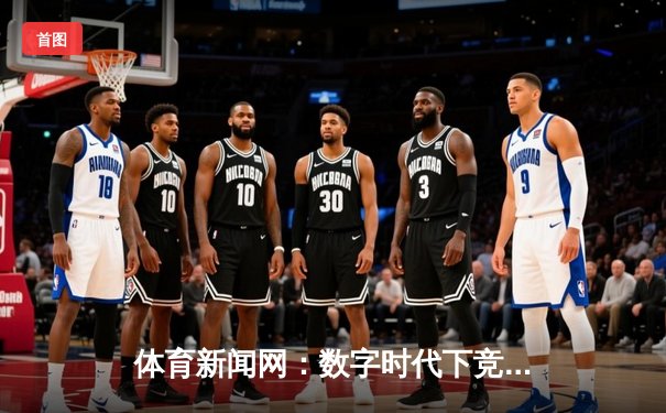 体育新闻网：数字时代下竞技资讯的深度变革与价值重塑