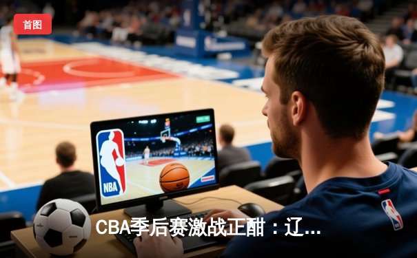 CBA季后赛激战正酣：辽宁本钢加时险胜广东宏远，赵继伟关键三分锁定胜局