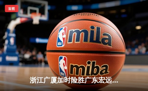 浙江广厦加时险胜广东宏远 孙铭徽35分献绝命三分